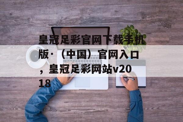 皇冠足彩官网下载手机版·（中国）官网入口，皇冠足彩网站v2018